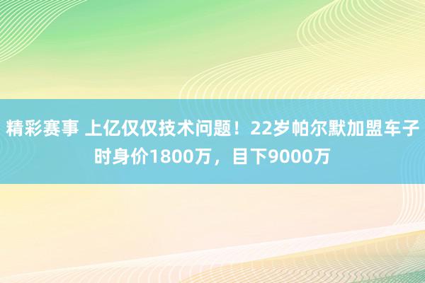 精彩赛事 上亿仅仅技术问题！22岁帕尔默加盟车子时身价1800万，目下9000万