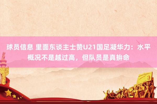 球员信息 里面东谈主士赞U21国足凝华力：水平概况不是越过高，但队员是真拚命