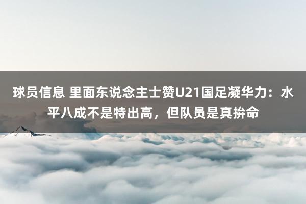 球员信息 里面东说念主士赞U21国足凝华力：水平八成不是特出高，但队员是真拚命