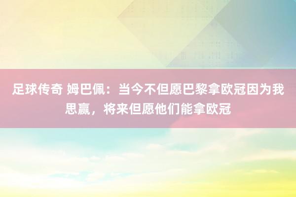 足球传奇 姆巴佩：当今不但愿巴黎拿欧冠因为我思赢，将来但愿他们能拿欧冠