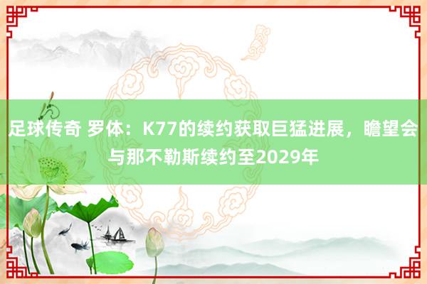 足球传奇 罗体：K77的续约获取巨猛进展，瞻望会与那不勒斯续约至2029年