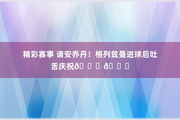 精彩赛事 请安乔丹！格列兹曼进球后吐舌庆祝🐐👅