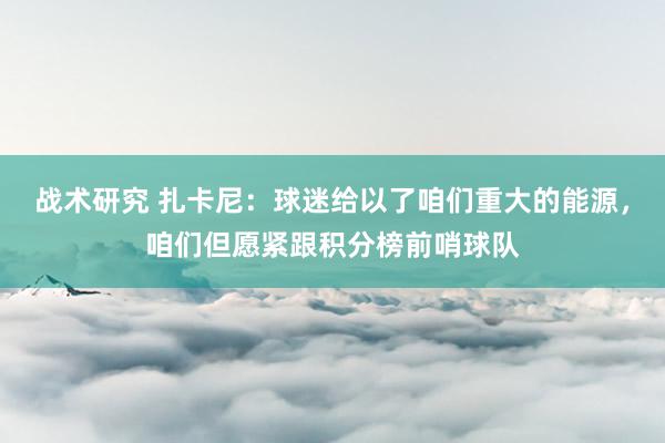 战术研究 扎卡尼：球迷给以了咱们重大的能源，咱们但愿紧跟积分榜前哨球队