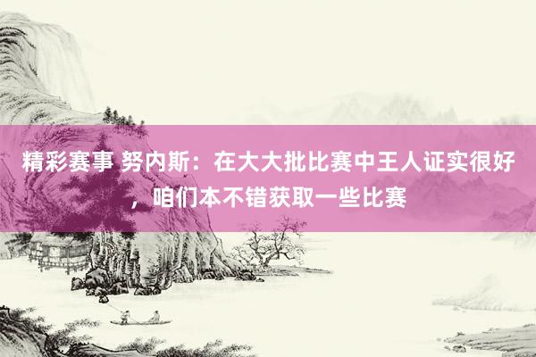 精彩赛事 努内斯：在大大批比赛中王人证实很好，咱们本不错获取一些比赛