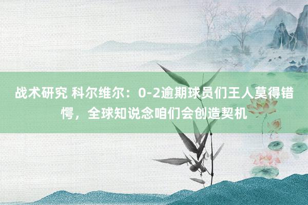 战术研究 科尔维尔：0-2逾期球员们王人莫得错愕，全球知说念咱们会创造契机