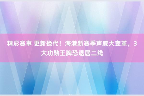 精彩赛事 更新换代！海港新赛季声威大变革，3大功勋王牌恐退居二线