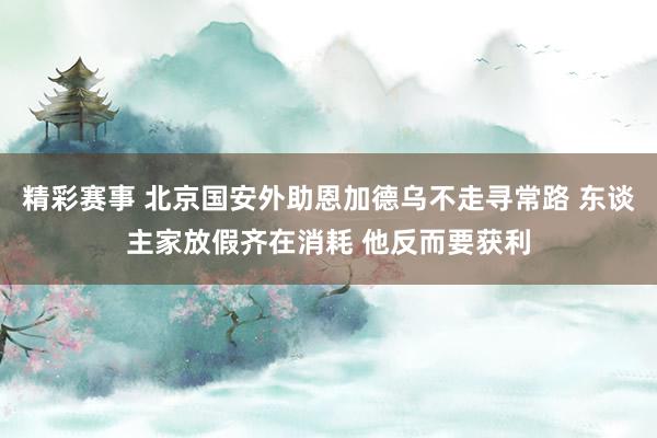 精彩赛事 北京国安外助恩加德乌不走寻常路 东谈主家放假齐在消耗 他反而要获利