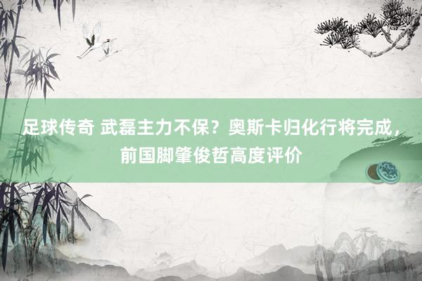 足球传奇 武磊主力不保？奥斯卡归化行将完成，前国脚肇俊哲高度评价