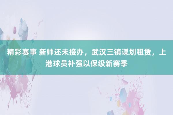 精彩赛事 新帅还未接办，武汉三镇谋划租赁，上港球员补强以保级新赛季