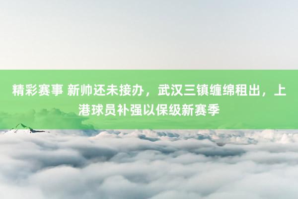 精彩赛事 新帅还未接办，武汉三镇缠绵租出，上港球员补强以保级新赛季