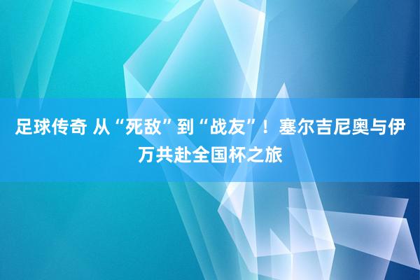 足球传奇 从“死敌”到“战友”！塞尔吉尼奥与伊万共赴全国杯之旅