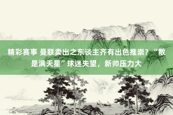 精彩赛事 曼联卖出之东谈主齐有出色推崇？“散是满天星”球迷失望，新帅压力大