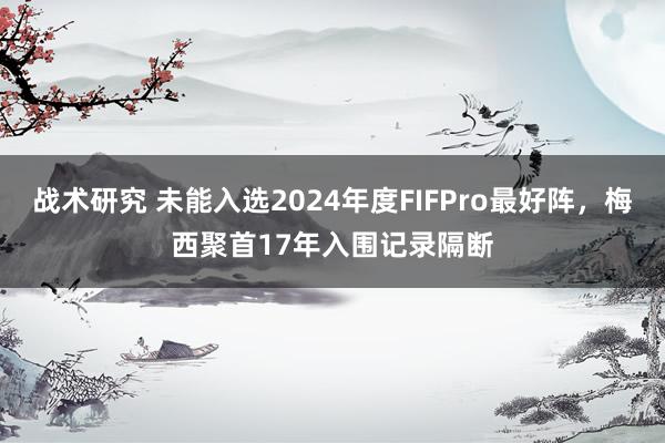 战术研究 未能入选2024年度FIFPro最好阵，梅西聚首17年入围记录隔断